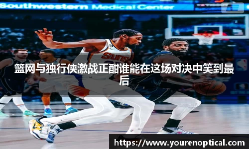 篮网与独行侠激战正酣谁能在这场对决中笑到最后